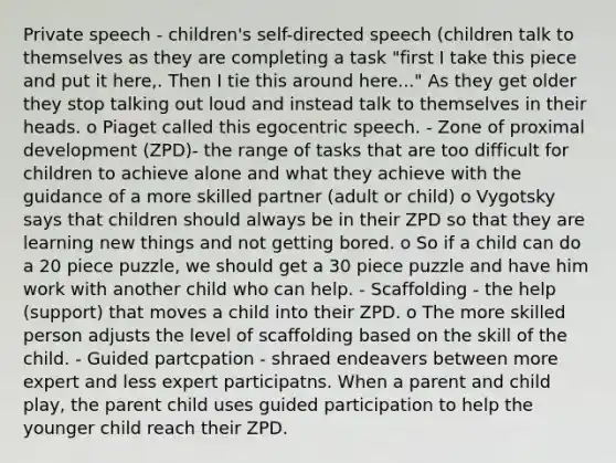 Private speech - children's self-directed speech (children talk to themselves as they are completing a task "first I take this piece and put it here,. Then I tie this around here..." As they get older they stop talking out loud and instead talk to themselves in their heads. o Piaget called this egocentric speech. - Zone of proximal development (ZPD)- the range of tasks that are too difficult for children to achieve alone and what they achieve with the guidance of a more skilled partner (adult or child) o Vygotsky says that children should always be in their ZPD so that they are learning new things and not getting bored. o So if a child can do a 20 piece puzzle, we should get a 30 piece puzzle and have him work with another child who can help. - Scaffolding - the help (support) that moves a child into their ZPD. o The more skilled person adjusts the level of scaffolding based on the skill of the child. - Guided partcpation - shraed endeavers between more expert and less expert participatns. When a parent and child play, the parent child uses guided participation to help the younger child reach their ZPD.