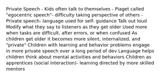 Private Speech - Kids often talk to themselves - Piaget called "egocentric speech"- difficulty taking perspective of others - Private speech- language used for self- guidance Talk out loud Modify what they say to listeners as they get older Used more when tasks are difficult, after errors, or when confused As children get older it becomes more silent, internalized, and "private" Children with learning and behavior problems engage in more private speech over a long period of dev Language helps children think about mental activities and behaviors Children as apprentices (social interaction)- learning directed by more skilled mentors