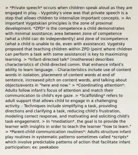 > *Private speech* occurs when children speak aloud as they are engaged in play. - Vygotsky's view was that private speech is a step that allows children to internalize important concepts. > An important Vygotskian principles is the zone of proximal development. *ZPD* is the competence a child demonstrates with minimal assistance; area between zone of competence (what a child can do independently) and zone of incompetence (what a child is unable to do, even with assistance). Vygotsky proposed that teaching children within ZPD (point where children can perform a task with some assistance) is key to maximizing learning. > *Infant-directed talk* (motherese) describes characteristics of child-directed comm. that enhance infant's ability to learn language. - Characteristics include use of content words in isolation, placement of content words at end of sentence, increased pitch on content words, and talking about objects/events in "here and now." > *Coordinating attention*: Adults follow infant's focus of attention and match their communication to child's eye gaze. > *Scaffolding* refers to adult support that allows child to engage in a challenging activity. - Techniques include simplifying a task, providing directions and clarifying a task, reducing child's frustration, modeling correct response, and motivating and soliciting child's task engagement. > In *mediation*, the goal is to provide the learner with insights in order to teach the learner "how to learn." > *Parent-child communication routines*: Adults structure infant play routines in systematic patterns sometimes called *scripts* which involve predictable patterns of action that facilitate infant participation; ex: peekaboo