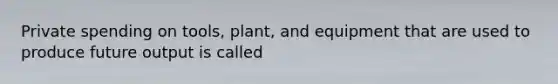 Private spending on tools, plant, and equipment that are used to produce future output is called