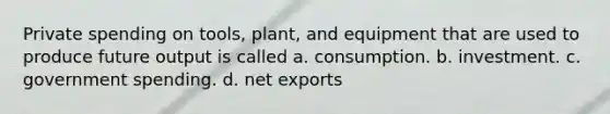 Private spending on tools, plant, and equipment that are used to produce future output is called a. consumption. b. investment. c. government spending. d. net exports