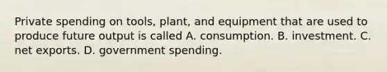 Private spending on tools, plant, and equipment that are used to produce future output is called A. consumption. B. investment. C. net exports. D. government spending.