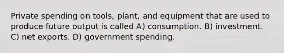 Private spending on tools, plant, and equipment that are used to produce future output is called A) consumption. B) investment. C) net exports. D) government spending.