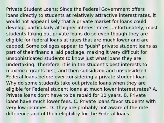 Private Student Loans: Since the Federal Government offers loans directly to students at relatively attractive interest rates, it would not appear likely that a private market for loans could develop, particularly at higher interest rates. Unfortunately, most students taking out private loans do so even though they are eligible for federal loans at rates that are much lower and are capped. Some colleges appear to "push" private student loans as part of their financial aid package, making it very difficult for unsophisticated students to know just what loans they are undertaking. Therefore, it is in the student's best interests to maximize grants first, and then subsidized and unsubsidized Federal loans before ever considering a private student loan. Why do some students take out private loans when they are eligible for Federal student loans at much lower interest rates? A. Private loans don't have to be repaid for 10 years. B. Private loans have much lower fees. C. Private loans favor students with very low incomes. D. They are probably not aware of the rate difference and of their eligibility for the Federal loans.