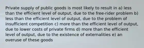 Private supply of public goods is most likely to result in a) less than the efficient level of output, due to the free-rider problem b) less than the efficient level of output, due to the problem of insufficient competition c) more than the efficient level of output, due to lower costs of private firms d) more than the efficient level of output, due to the existence of externalities e) an overuse of these goods