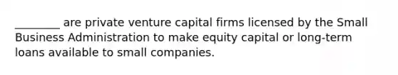 ________ are private venture capital firms licensed by the Small Business Administration to make equity capital or long-term loans available to small companies.