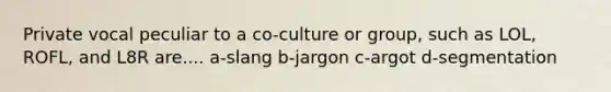 Private vocal peculiar to a co-culture or group, such as LOL, ROFL, and L8R are.... a-slang b-jargon c-argot d-segmentation