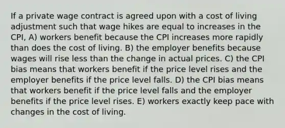 If a private wage contract is agreed upon with a cost of living adjustment such that wage hikes are equal to increases in the CPI, A) workers benefit because the CPI increases more rapidly than does the cost of living. B) the employer benefits because wages will rise less than the change in actual prices. C) the CPI bias means that workers benefit if the price level rises and the employer benefits if the price level falls. D) the CPI bias means that workers benefit if the price level falls and the employer benefits if the price level rises. E) workers exactly keep pace with changes in the cost of living.