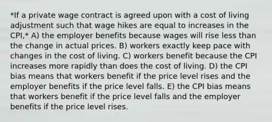 *If a private wage contract is agreed upon with a cost of living adjustment such that wage hikes are equal to increases in the CPI,* A) the employer benefits because wages will rise less than the change in actual prices. B) workers exactly keep pace with changes in the cost of living. C) workers benefit because the CPI increases more rapidly than does the cost of living. D) the CPI bias means that workers benefit if the price level rises and the employer benefits if the price level falls. E) the CPI bias means that workers benefit if the price level falls and the employer benefits if the price level rises.