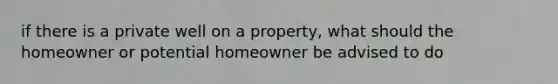 if there is a private well on a property, what should the homeowner or potential homeowner be advised to do