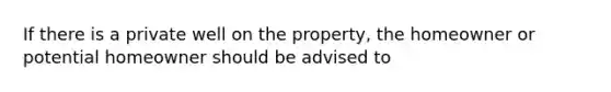 If there is a private well on the property, the homeowner or potential homeowner should be advised to