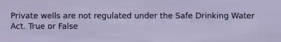 Private wells are not regulated under the Safe Drinking Water Act. True or False