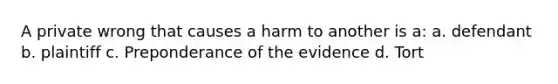 A private wrong that causes a harm to another is a: a. defendant b. plaintiff c. Preponderance of the evidence d. Tort