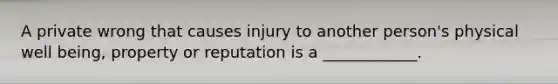 A private wrong that causes injury to another person's physical well being, property or reputation is a ____________.