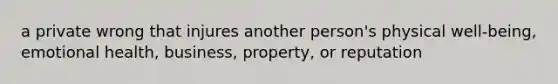 a private wrong that injures another person's physical well-being, emotional health, business, property, or reputation