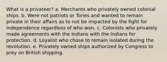 What is a privateer? a. Merchants who privately owned colonial ships. b. Were not patriots or Tories and wanted to remain private in their affairs as to not be impacted by the fight for independence regardless of who won. c. Colonists who privately made agreements with the Indians with the Indians for protection. d. Loyalist who chose to remain isolated during the revolution. e. Privately owned ships authorized by Congress to prey on British shipping.