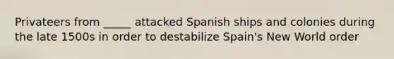 Privateers from _____ attacked Spanish ships and colonies during the late 1500s in order to destabilize Spain's New World order