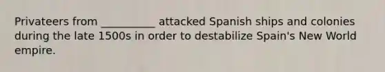 Privateers from __________ attacked Spanish ships and colonies during the late 1500s in order to destabilize Spain's New World empire.