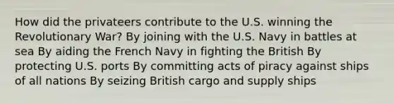 How did the privateers contribute to the U.S. winning the Revolutionary War? By joining with the U.S. Navy in battles at sea By aiding the French Navy in fighting the British By protecting U.S. ports By committing acts of piracy against ships of all nations By seizing British cargo and supply ships