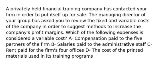 A privately held financial training company has contacted your firm in order to put itself up for sale. The managing director of your group has asked you to review the fixed and variable costs of the company in order to suggest methods to increase the company's profit margins. Which of the following expenses is considered a variable cost? A- Compensation paid to the five partners of the firm B- Salaries paid to the administrative staff C- Rent paid for the firm's four offices D- The cost of the printed materials used in its training programs