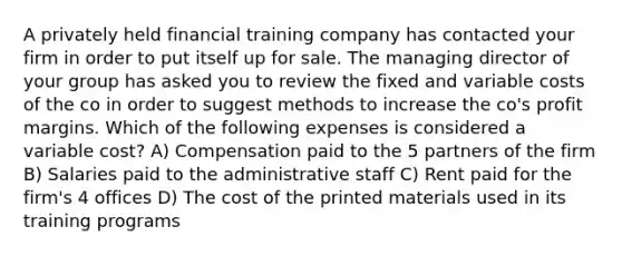 A privately held financial training company has contacted your firm in order to put itself up for sale. The managing director of your group has asked you to review the fixed and variable costs of the co in order to suggest methods to increase the co's profit margins. Which of the following expenses is considered a variable cost? A) Compensation paid to the 5 partners of the firm B) Salaries paid to the administrative staff C) Rent paid for the firm's 4 offices D) The cost of the printed materials used in its training programs