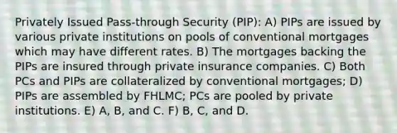 Privately Issued Pass-through Security (PIP): A) PIPs are issued by various private institutions on pools of conventional mortgages which may have different rates. B) The mortgages backing the PIPs are insured through private insurance companies. C) Both PCs and PIPs are collateralized by conventional mortgages; D) PIPs are assembled by FHLMC; PCs are pooled by private institutions. E) A, B, and C. F) B, C, and D.