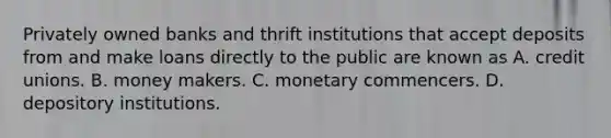 Privately owned banks and thrift institutions that accept deposits from and make loans directly to the public are known as A. credit unions. B. money makers. C. monetary commencers. D. depository institutions.