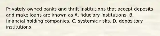 Privately owned banks and thrift institutions that accept deposits and make loans are known as A. fiduciary institutions. B. financial holding companies. C. systemic risks. D. depository institutions.