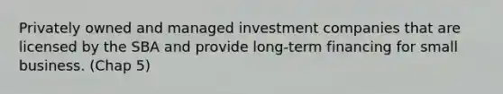 Privately owned and managed investment companies that are licensed by the SBA and provide long-term financing for small business. (Chap 5)