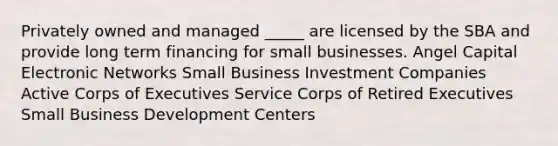 Privately owned and managed _____ are licensed by the SBA and provide long term financing for small businesses. Angel Capital Electronic Networks Small Business Investment Companies Active Corps of Executives Service Corps of Retired Executives Small Business Development Centers