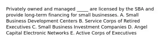 Privately owned and managed _____ are licensed by the SBA and provide long-term financing for small businesses. A. Small Business Development Centers B. Service Corps of Retired Executives C. Small Business Investment Companies D. Angel Capital Electronic Networks E. Active Corps of Executives