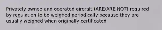 Privately owned and operated aircraft (ARE/ARE NOT) required by regulation to be weighed periodically because they are usually weighed when originally certificated