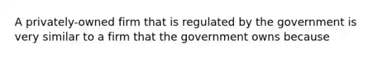 A privately-owned firm that is regulated by the government is very similar to a firm that the government owns because