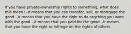 If you have private-ownership rights to something, what does this mean? -It means that you can transfer, sell, or mortgage the good. -It means that you have the right to do anything you want with the good. -It means that you paid for the good. -It means that you have the right to infringe on the rights of others.