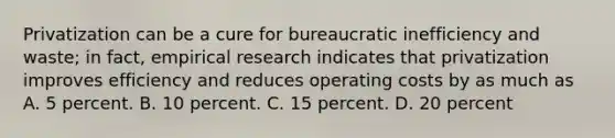 Privatization can be a cure for bureaucratic inefficiency and waste; in fact, empirical research indicates that privatization improves efficiency and reduces operating costs by as much as A. 5 percent. B. 10 percent. C. 15 percent. D. 20 percent