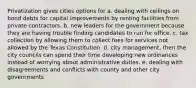 Privatization gives cities options for a. dealing with ceilings on bond debts for capital improvements by renting facilities from private contractors. b. new leaders for the government because they are having trouble finding candidates to run for office. c. tax collection by allowing them to collect fees for services not allowed by the Texas Constitution. d. city management, then the city councils can spend their time developing new ordinances instead of worrying about administrative duties. e. dealing with disagreements and conflicts with county and other city governments