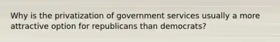 Why is the privatization of government services usually a more attractive option for republicans than democrats?