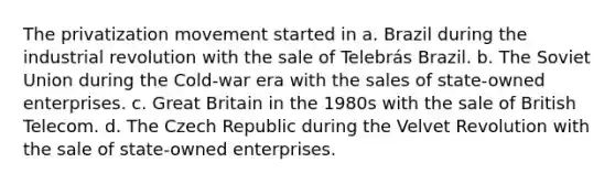 The privatization movement started in a. Brazil during the industrial revolution with the sale of Telebrás Brazil. b. The Soviet Union during the Cold-war era with the sales of state-owned enterprises. c. Great Britain in the 1980s with the sale of British Telecom. d. The Czech Republic during the Velvet Revolution with the sale of state-owned enterprises.