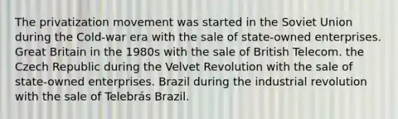 The privatization movement was started in the Soviet Union during the Cold-war era with the sale of state-owned enterprises. Great Britain in the 1980s with the sale of British Telecom. the Czech Republic during the Velvet Revolution with the sale of state-owned enterprises. Brazil during the industrial revolution with the sale of Telebrás Brazil.