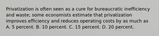 Privatization is often seen as a cure for bureaucratic inefficiency and waste; some economists estimate that privatization improves efficiency and reduces operating costs by as much as A. 5 percent. B. 10 percent. C. 15 percent. D. 20 percent.