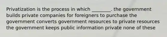 Privatization is the process in which ________. the government builds private companies for foreigners to purchase the government converts government resources to private resources the government keeps public information private none of these