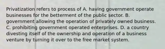 Privatization refers to process of A. having government operate businesses for the betterment of the public sector. B. government allowing the operation of privately owned business. C. prohibiting government operated enterprises. D. a country divesting itself of the ownership and operation of a business venture by turning it over to the free market system.