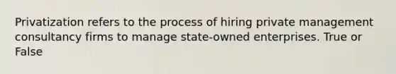 Privatization refers to the process of hiring private management consultancy firms to manage state-owned enterprises. True or False