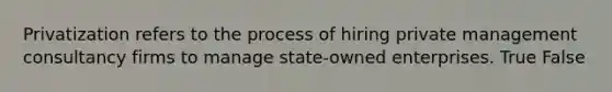 Privatization refers to the process of hiring private management consultancy firms to manage state-owned enterprises. True False