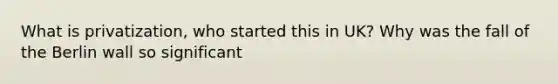 What is privatization, who started this in UK? Why was the fall of the Berlin wall so significant