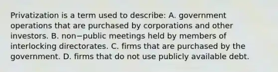 Privatization is a term used to​ describe: A. government operations that are purchased by corporations and other investors. B. non−public meetings held by members of interlocking directorates. C. firms that are purchased by the government. D. firms that do not use publicly available debt.