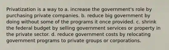 Privatization is a way to a. increase the government's role by purchasing private companies. b. reduce big government by doing without some of the programs it once provided. c. shrink the federal budget by selling government services or property in the private sector. d. reduce government costs by relocating government programs to private groups or corporations.