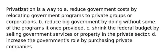 Privatization is a way to a. reduce government costs by relocating government programs to private groups or corporations. b. reduce big government by doing without some of the programs it once provided. c. shrink the federal budget by selling government services or property in the private sector. d. increase the government's role by purchasing private companies.