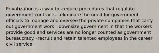 Privatization is a way to -reduce procedures that regulate government contracts. -eliminate the need for government officials to manage and oversee the private companies that carry out government work. -downsize government in that the workers provide good and services are no longer counted as government bureaucracy. -recruit and retain talented employees in the career civil service.