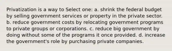 Privatization is a way to Select one: a. shrink the federal budget by selling government services or property in the private sector. b. reduce government costs by relocating government programs to private groups or corporations. c. reduce big government by doing without some of the programs it once provided. d. increase the government's role by purchasing private companies.